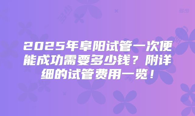 2025年阜阳试管一次便能成功需要多少钱?附详细的试管费用一览!