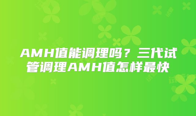 AMH值能调理吗？三代试管调理AMH值怎样最快
