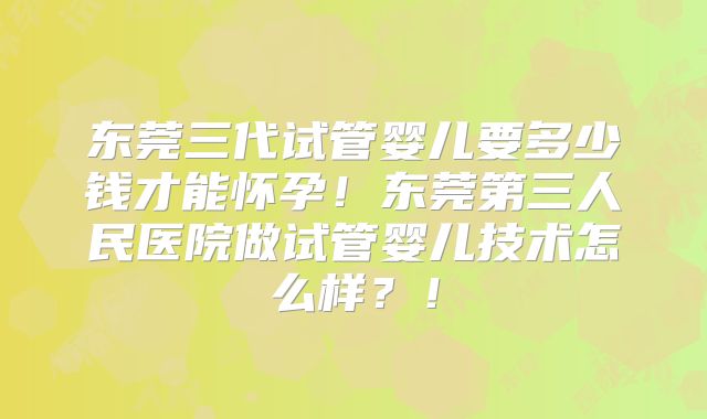 东莞三代试管婴儿要多少钱才能怀孕！东莞第三人民医院做试管婴儿技术怎么样？！