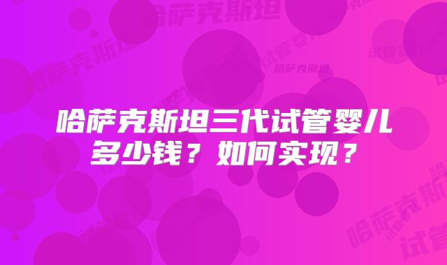 哈萨克斯坦三代试管婴儿多少钱?如何实现?