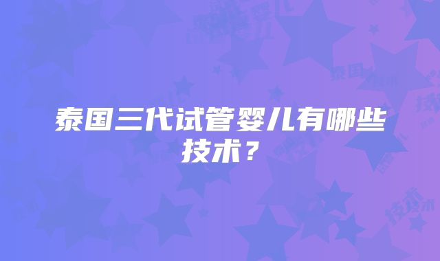 泰国三代试管婴儿有哪些技术?