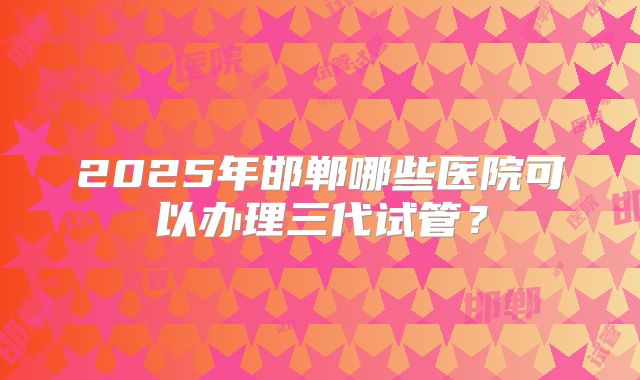 2025年邯郸哪些医院可以办理三代试管?
