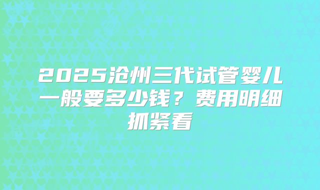 2025沧州三代试管婴儿一般要多少钱？费用明细抓紧看