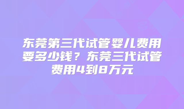 东莞第三代试管婴儿费用要多少钱？东莞三代试管费用4到8万元