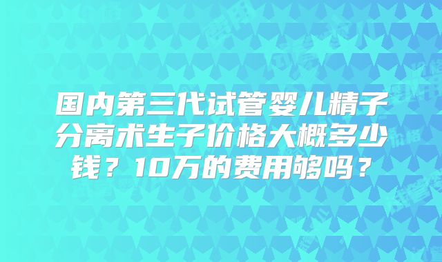 国内第三代试管婴儿精子分离术生子价格大概多少钱?10万的费用够吗?