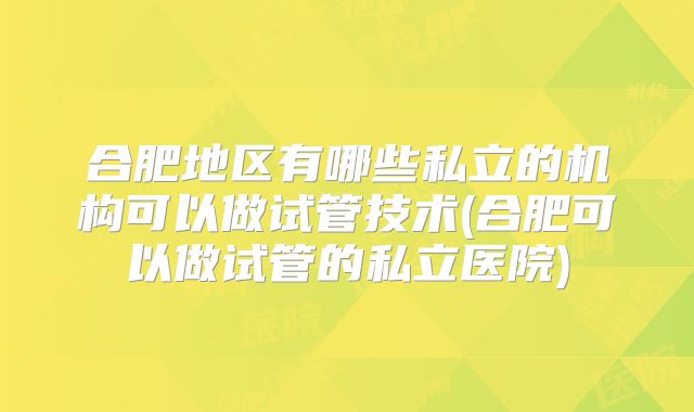 合肥地区有哪些私立的机构可以做试管技术(合肥可以做试管的私立医院)