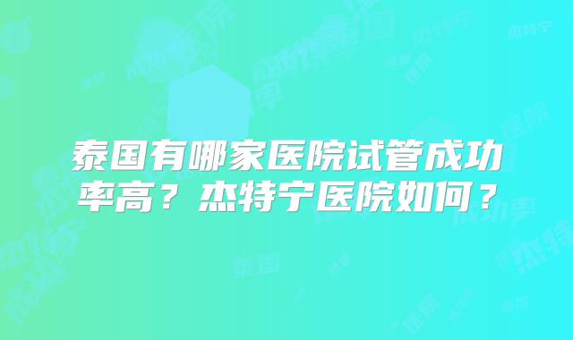 泰国有哪家医院试管成功率高?杰特宁医院如何?