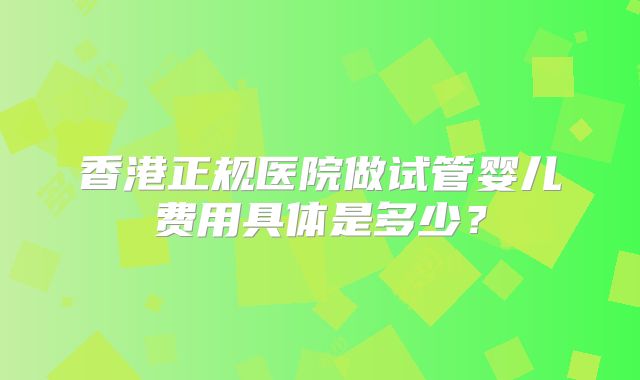 香港正规医院做试管婴儿费用具体是多少?