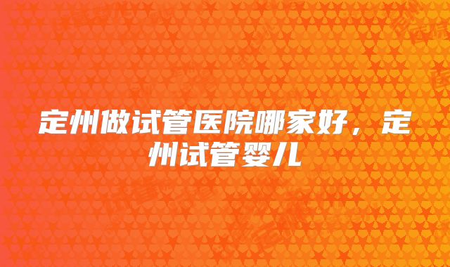 定州做试管医院哪家好，定州试管婴儿