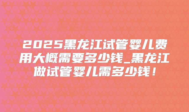 2025黑龙江试管婴儿费用大概需要多少钱_黑龙江做试管婴儿需多少钱！