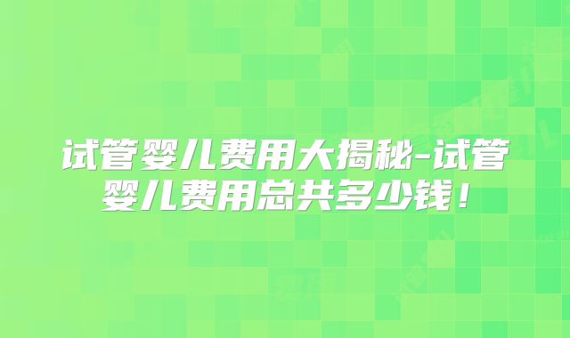 试管婴儿费用大揭秘-试管婴儿费用总共多少钱!
