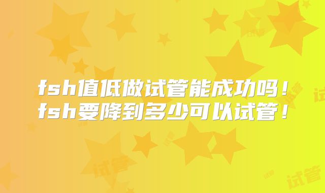 fsh值低做试管能成功吗！fsh要降到多少可以试管！