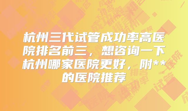 杭州三代试管成功率高医院排名前三,想咨询一下杭州哪家医院更好,附**的医院推荐