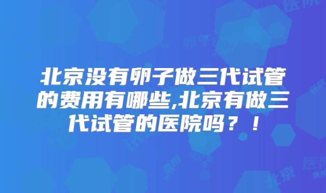 北京没有卵子做三代试管的费用有哪些,北京有做三代试管的医院吗?!