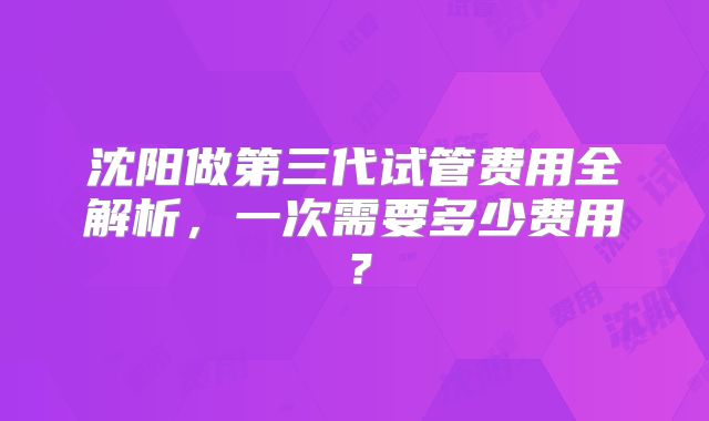 沈阳做第三代试管费用全解析,一次需要多少费用?