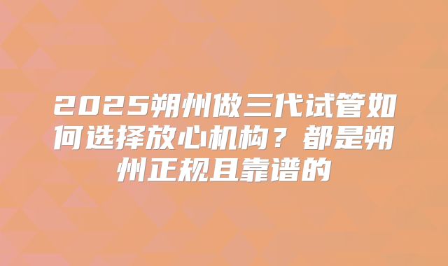 2025朔州做三代试管如何选择放心机构?都是朔州正规且靠谱的