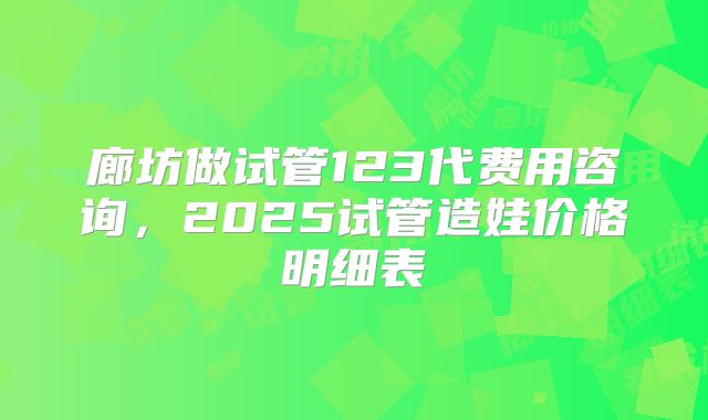 廊坊做试管123代费用咨询，2025试管造娃价格明细表
