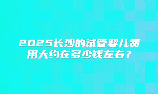 2025长沙的试管婴儿费用大约在多少钱左右?
