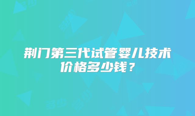 荆门第三代试管婴儿技术价格多少钱？