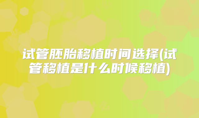 试管胚胎移植时间选择(试管移植是什么时候移植)