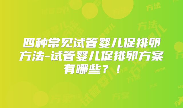 四种常见试管婴儿促排卵方法-试管婴儿促排卵方案有哪些?!