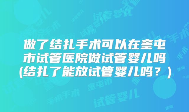 做了结扎手术可以在奎屯市试管医院做试管婴儿吗(结扎了能放试管婴儿吗?)
