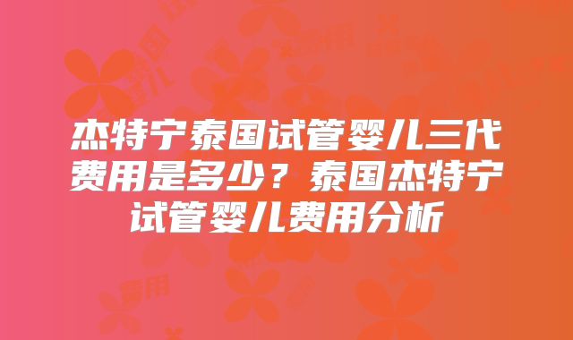 杰特宁泰国试管婴儿三代费用是多少?泰国杰特宁试管婴儿费用分析