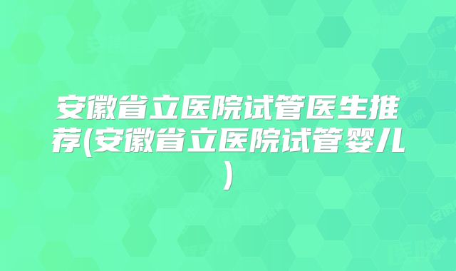 安徽省立医院试管医生推荐(安徽省立医院试管婴儿)