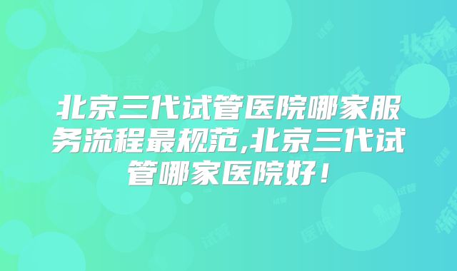 北京三代试管医院哪家服务流程最规范,北京三代试管哪家医院好！