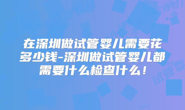 在深圳做试管婴儿需要花多少钱-深圳做试管婴儿都需要什么检查什么！