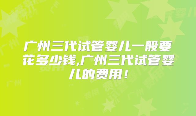 广州三代试管婴儿一般要花多少钱,广州三代试管婴儿的费用!