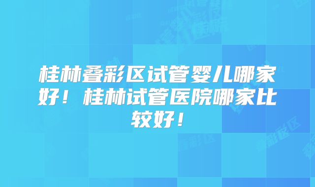 桂林叠彩区试管婴儿哪家好！桂林试管医院哪家比较好！