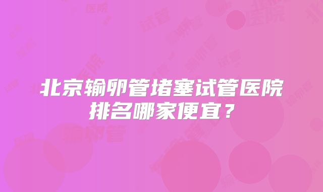 北京输卵管堵塞试管医院排名哪家便宜？