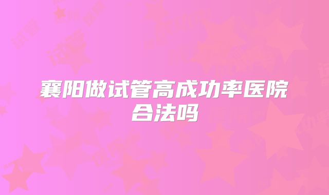 襄阳做试管高成功率医院合法吗