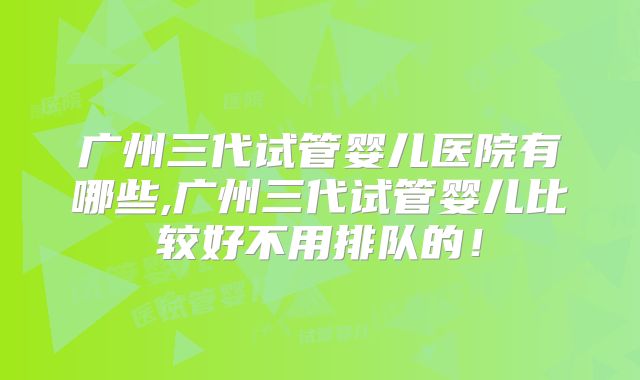 广州三代试管婴儿医院有哪些,广州三代试管婴儿比较好不用排队的!