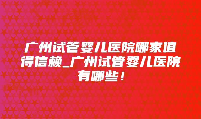 广州试管婴儿医院哪家值得信赖_广州试管婴儿医院有哪些！