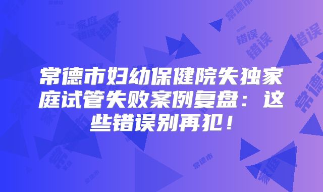 常德市妇幼保健院失独家庭试管失败案例复盘：这些错误别再犯！