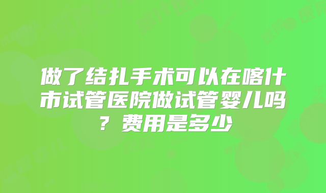做了结扎手术可以在喀什市试管医院做试管婴儿吗?费用是多少