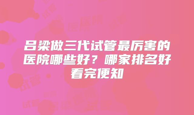 吕梁做三代试管最厉害的医院哪些好？哪家排名好看完便知