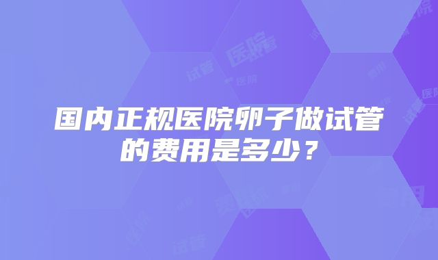 国内正规医院卵子做试管的费用是多少?