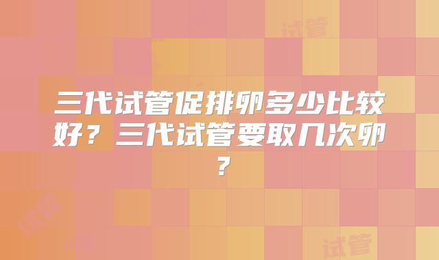 三代试管促排卵多少比较好?三代试管要取几次卵?