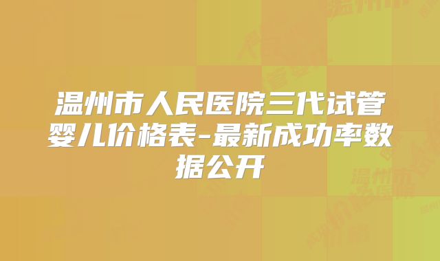 温州市人民医院三代试管婴儿价格表-最新成功率数据公开