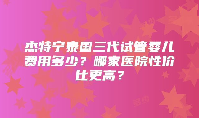 杰特宁泰国三代试管婴儿费用多少？哪家医院性价比更高？