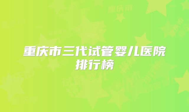 重庆市三代试管婴儿医院排行榜