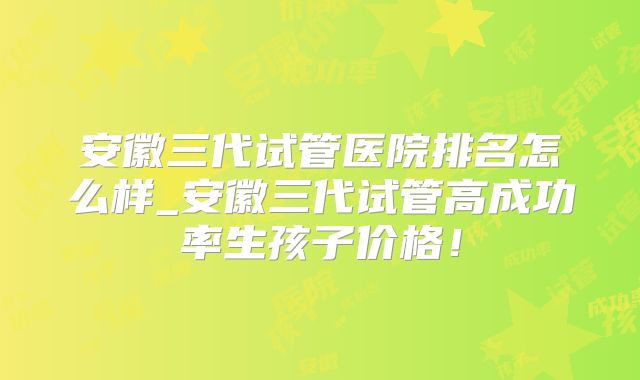 安徽三代试管医院排名怎么样_安徽三代试管高成功率生孩子价格!