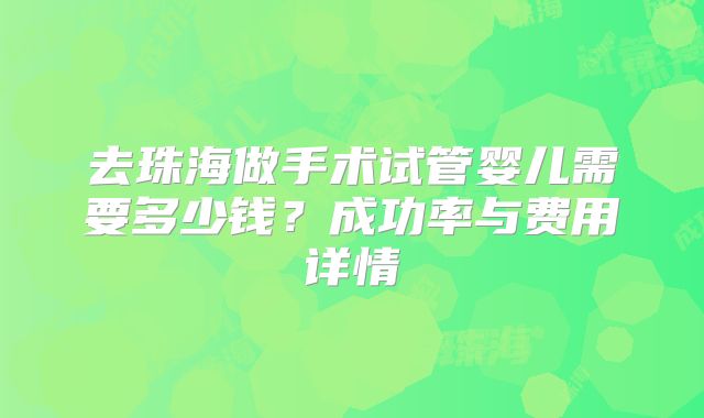 去珠海做手术试管婴儿需要多少钱?成功率与费用详情