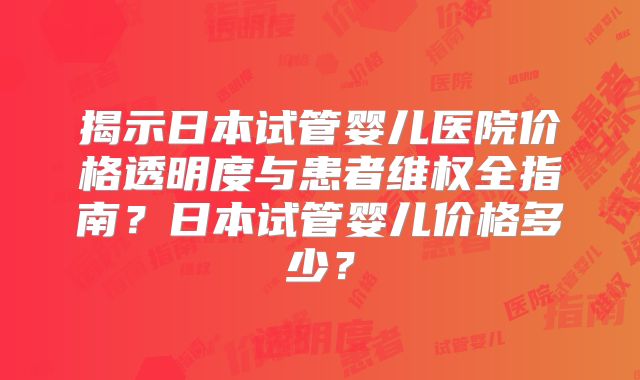 揭示日本试管婴儿医院价格透明度与患者维权全指南？日本试管婴儿价格多少？