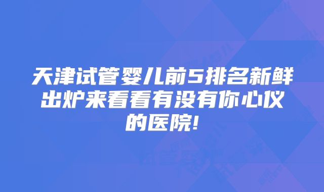 天津试管婴儿前5排名新鲜出炉来看看有没有你心仪的医院!