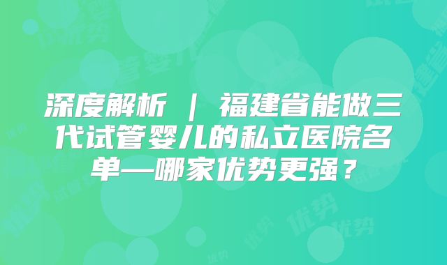 深度解析 | 福建省能做三代试管婴儿的私立医院名单—哪家优势更强？