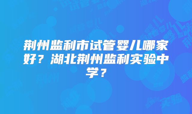 荆州监利市试管婴儿哪家好?湖北荆州监利实验中学?